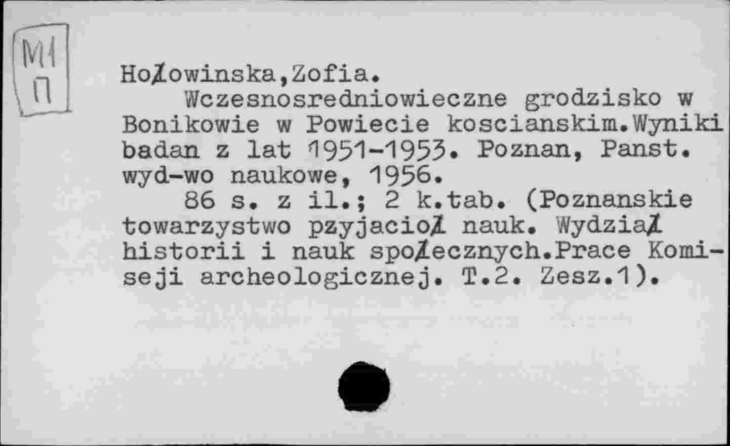 ﻿Ho/owinska,Zofia.
Wczesnosredniowieczne grodzisko w Bonikowie w Powiecie koscianskim.Wyniki bad.an z lat И 951-1953» Poznan, Panst. wyd-wo naukowe, 1956.
86 s. z il.; 2 k.tab. (Poznanskie towarzystwo pzyjacioZ nauk. WydziaX historii і nauk spo/Lecznych.Prace Komi-seji archeologiczneT.2. Zesz.1).